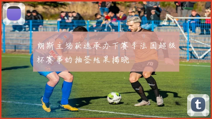 朗斯主场获选承办下赛季法国超级杯赛事的抽签结果揭晓