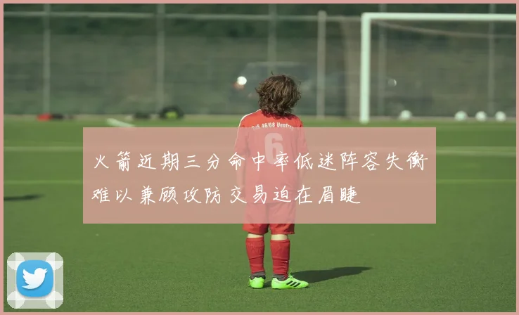 火箭近期三分命中率低迷阵容失衡难以兼顾攻防交易迫在眉睫