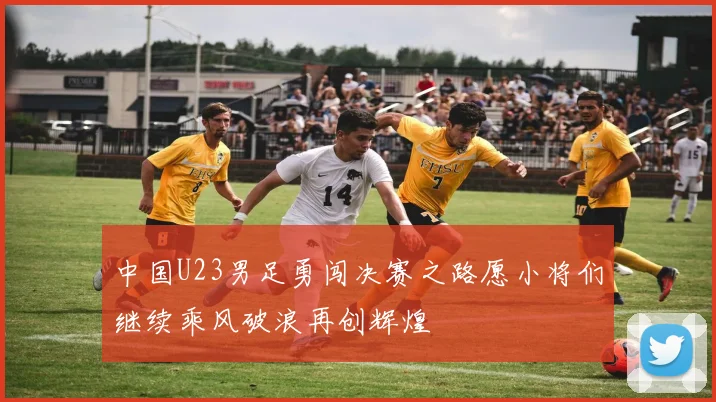中国U23男足勇闯决赛之路愿小将们继续乘风破浪再创辉煌
