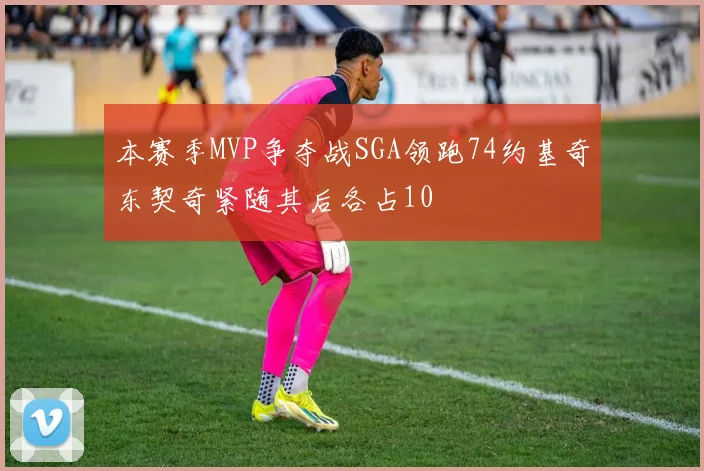 本赛季MVP争夺战SGA领跑74约基奇东契奇紧随其后各占10