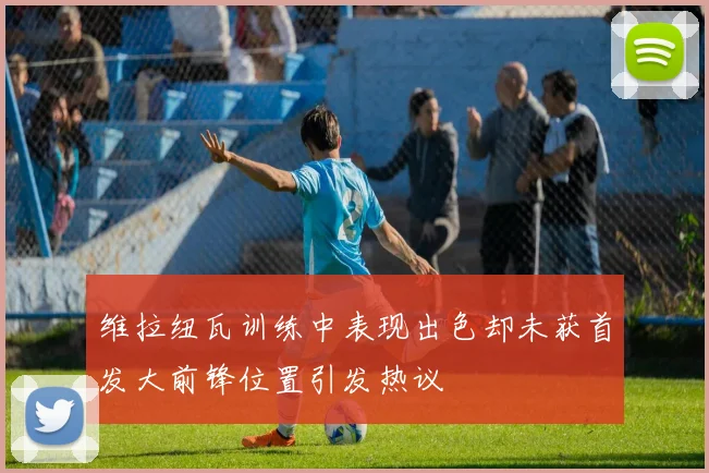 维拉纽瓦训练中表现出色却未获首发大前锋位置引发热议