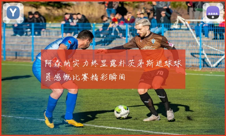 阿森纳实力终显露朴茨茅斯进球球员感慨比赛精彩瞬间