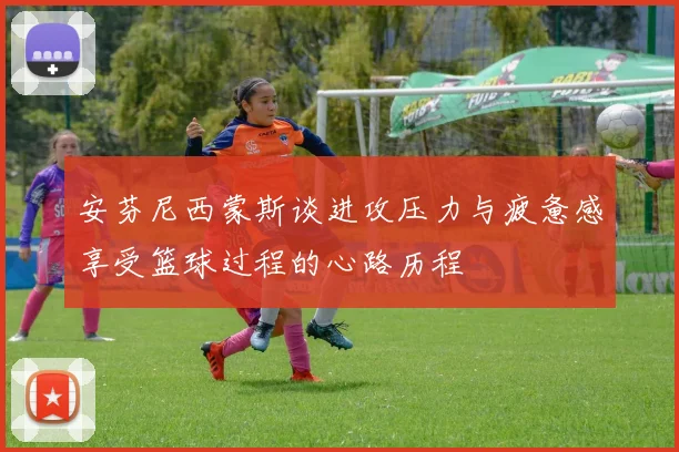 安芬尼西蒙斯谈进攻压力与疲惫感享受篮球过程的心路历程