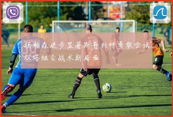 杨瀚森进步显著斯普利特勇敢尝试双塔组合战术新局面