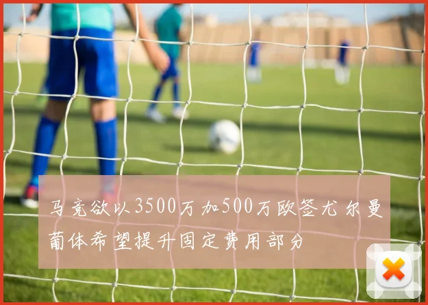 马竞欲以3500万加500万欧签尤尔曼葡体希望提升固定费用部分