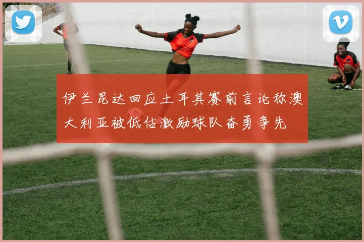 伊兰昆达回应土耳其赛前言论称澳大利亚被低估激励球队奋勇争先