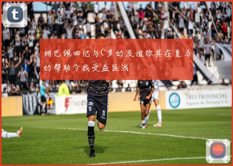 姆巴佩回忆与C罗的友谊称其在皇马的帮助令我受益匪浅