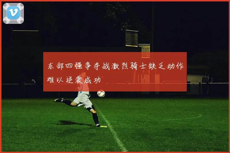 东部四强争夺战激烈骑士缺乏动作难以逆袭成功