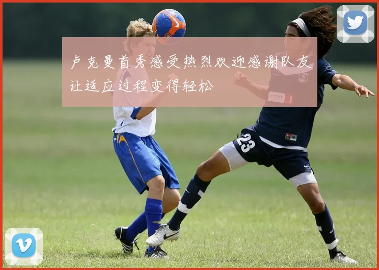 卢克曼首秀感受热烈欢迎感谢队友让适应过程变得轻松