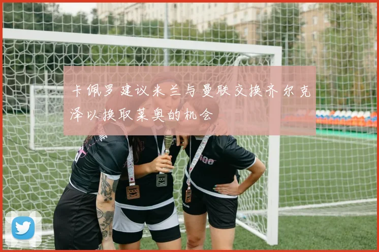 卡佩罗建议米兰与曼联交换齐尔克泽以换取莱奥的机会