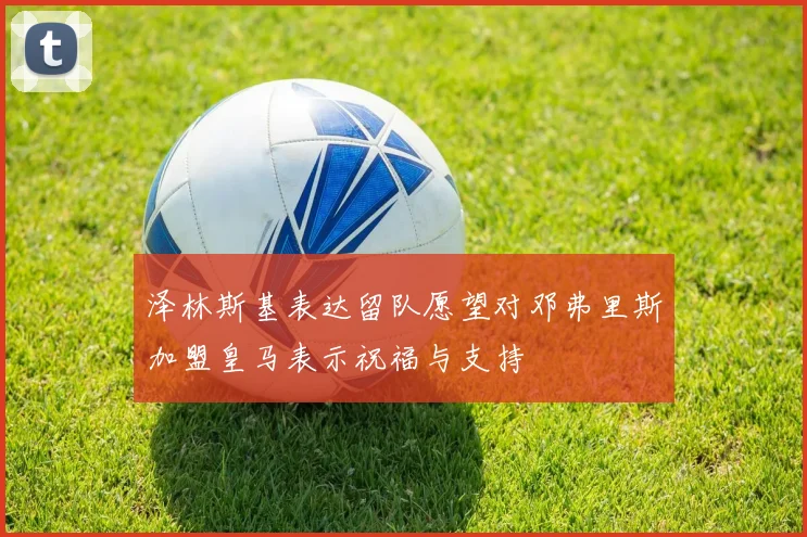 泽林斯基表达留队愿望对邓弗里斯加盟皇马表示祝福与支持