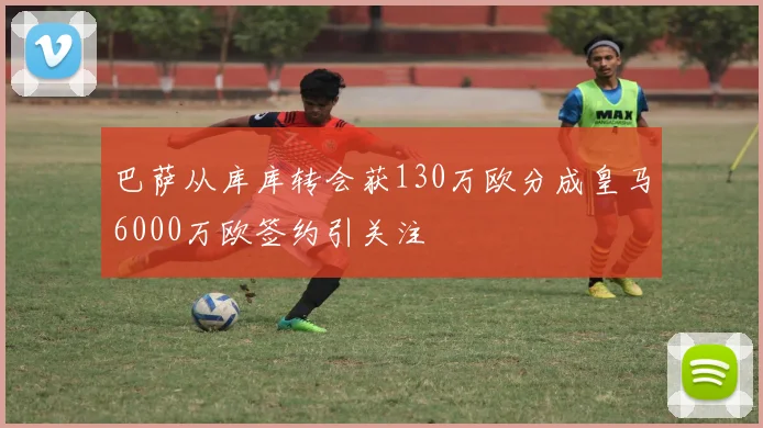 巴萨从库库转会获130万欧分成皇马6000万欧签约引关注