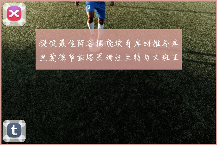 现役最佳阵容揭晓埃奇库姆推荐库里爱德华兹塔图姆杜兰特与文班亚马
