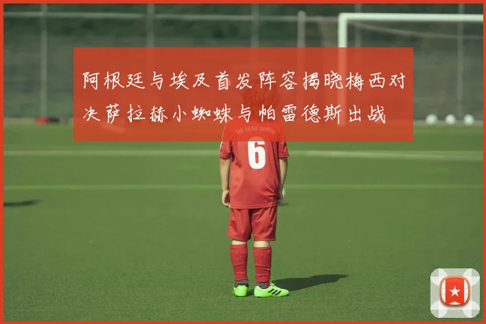 阿根廷与埃及首发阵容揭晓梅西对决萨拉赫小蜘蛛与帕雷德斯出战