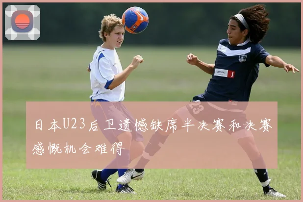 日本U23后卫遗憾缺席半决赛和决赛感慨机会难得
