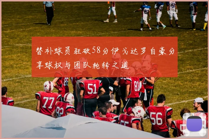 替补球员狂砍58分伊戈达罗自豪分享球权与团队轮转之道