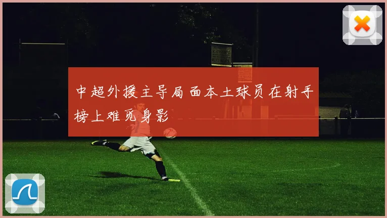 中超外援主导局面本土球员在射手榜上难觅身影