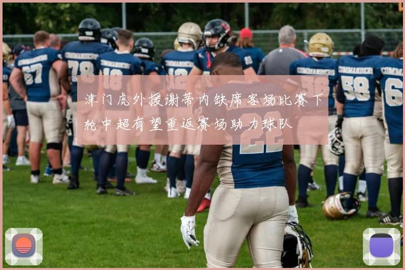 津门虎外援谢蒂内缺席客场比赛下轮中超有望重返赛场助力球队
