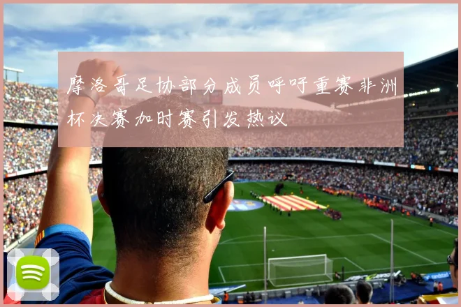 摩洛哥足协部分成员呼吁重赛非洲杯决赛加时赛引发热议