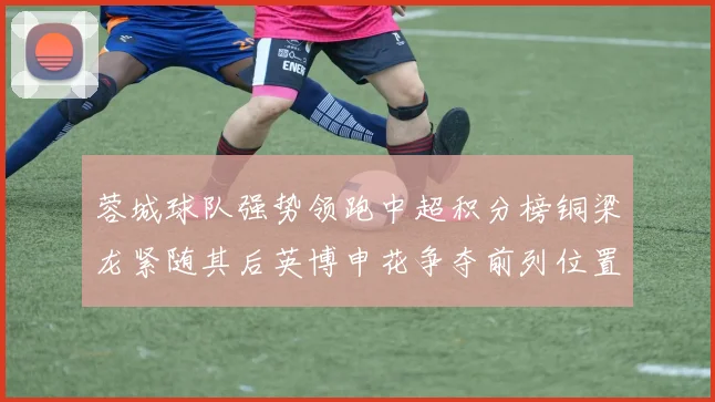 蓉城球队强势领跑中超积分榜铜梁龙紧随其后英博申花争夺前列位置