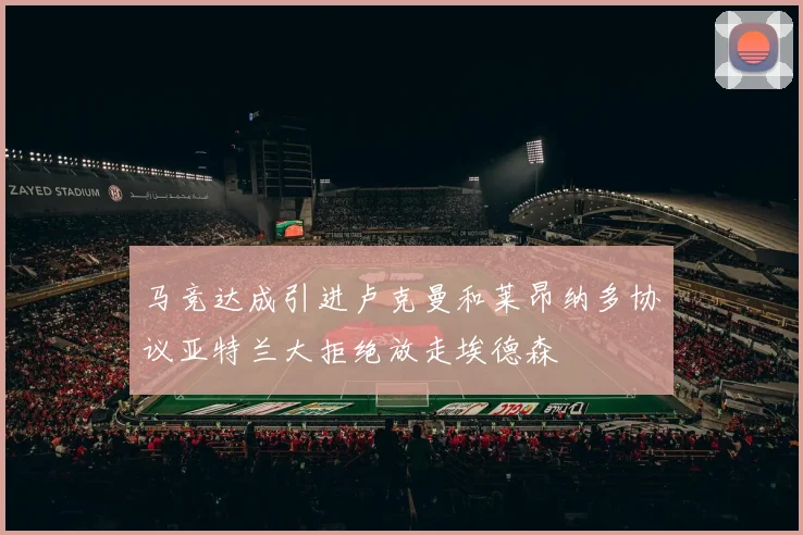 马竞达成引进卢克曼和莱昂纳多协议亚特兰大拒绝放走埃德森