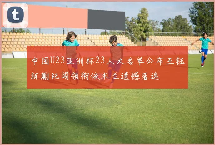 中国U23亚洲杯23人大名单公布王钰栋蒯纪闻领衔依木兰遗憾落选