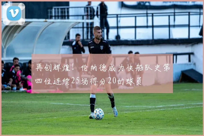 再创辉煌！伦纳德成为快船队史第四位连续25场得分20的球员