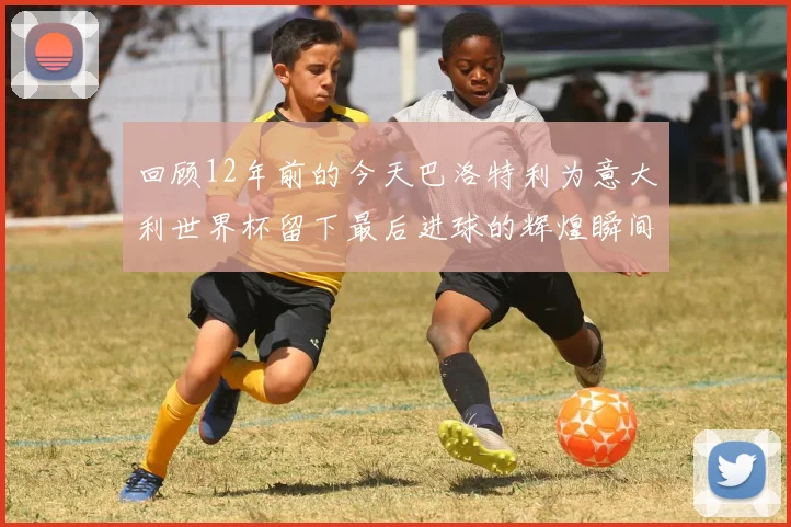 回顾12年前的今天巴洛特利为意大利世界杯留下最后进球的辉煌瞬间